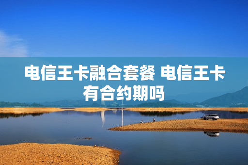 电信王卡融合套餐 电信王卡有合约期吗