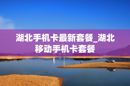 湖北手机卡最新套餐_湖北移动手机卡套餐