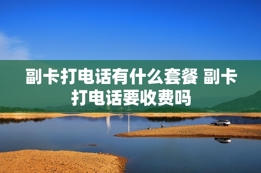 副卡打电话有什么套餐 副卡打电话要收费吗