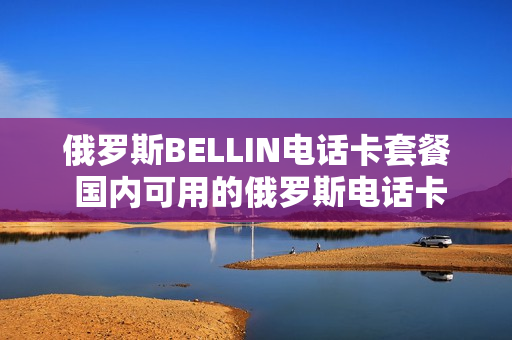 俄罗斯BELLIN电话卡套餐 国内可用的俄罗斯电话卡