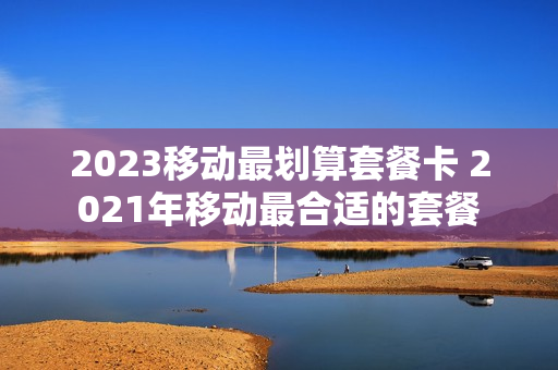 2023移动最划算套餐卡 2021年移动最合适的套餐