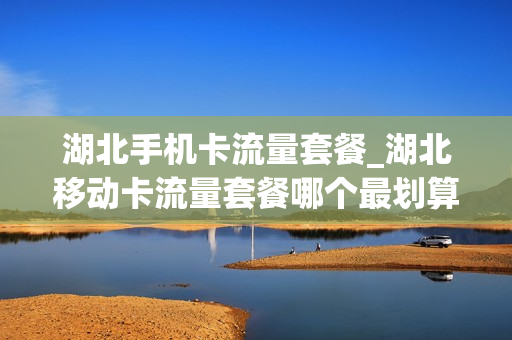 湖北手机卡流量套餐_湖北移动卡流量套餐哪个最划算