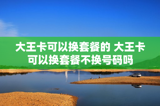 大王卡可以换套餐的 大王卡可以换套餐不换号码吗