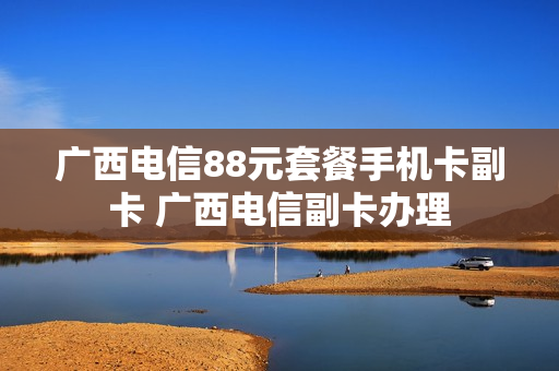 广西电信88元套餐手机卡副卡 广西电信副卡办理