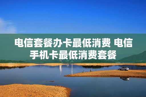 电信套餐办卡最低消费 电信手机卡最低消费套餐