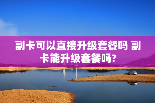 副卡可以直接升级套餐吗 副卡能升级套餐吗?