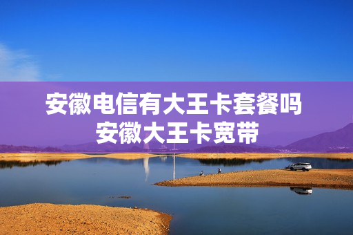 安徽电信有大王卡套餐吗 安徽大王卡宽带