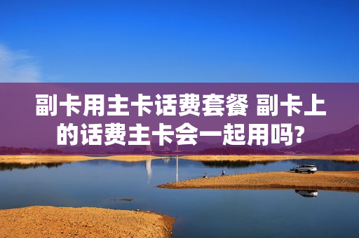 副卡用主卡话费套餐 副卡上的话费主卡会一起用吗?