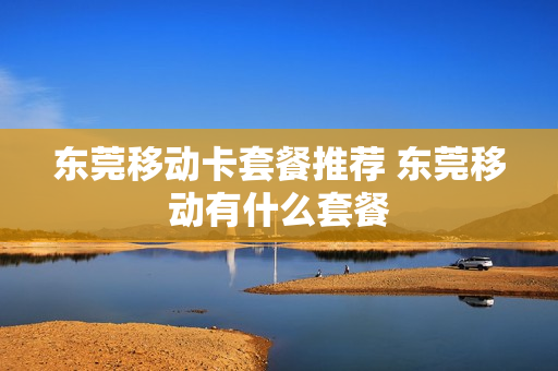 东莞移动卡套餐推荐 东莞移动有什么套餐