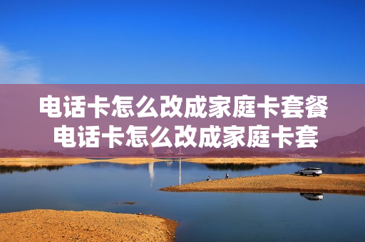 电话卡怎么改成家庭卡套餐 电话卡怎么改成家庭卡套餐业务