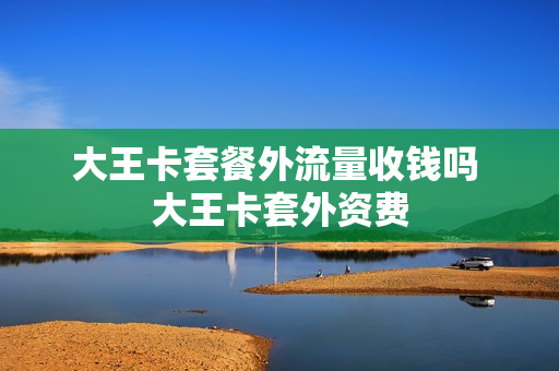 大王卡套餐外流量收钱吗 大王卡套外资费