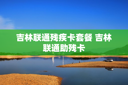 吉林联通残疾卡套餐 吉林联通助残卡