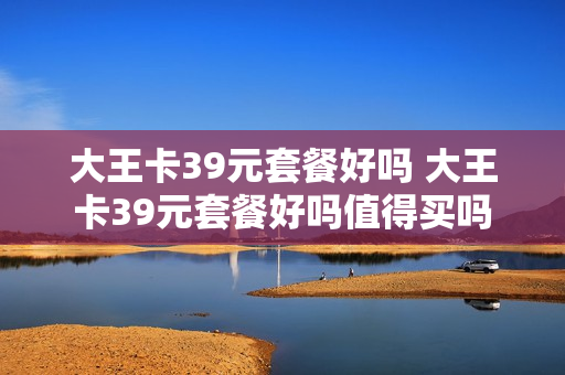 大王卡39元套餐好吗 大王卡39元套餐好吗值得买吗