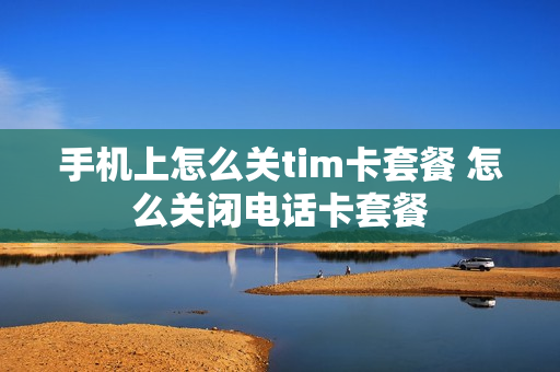 手机上怎么关tim卡套餐 怎么关闭电话卡套餐