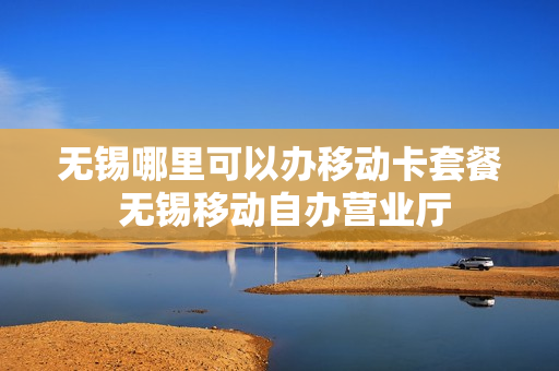 无锡哪里可以办移动卡套餐 无锡移动自办营业厅