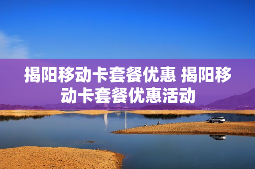 揭阳移动卡套餐优惠 揭阳移动卡套餐优惠活动