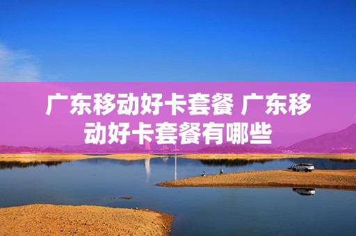 广东移动好卡套餐 广东移动好卡套餐有哪些
