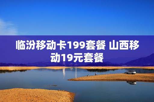 临汾移动卡199套餐 山西移动19元套餐