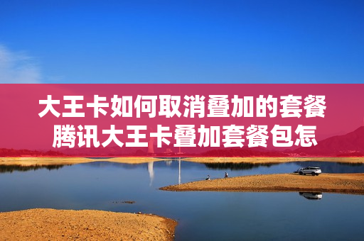 大王卡如何取消叠加的套餐 腾讯大王卡叠加套餐包怎么退订