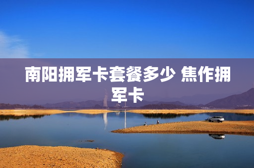 南阳拥军卡套餐多少 焦作拥军卡