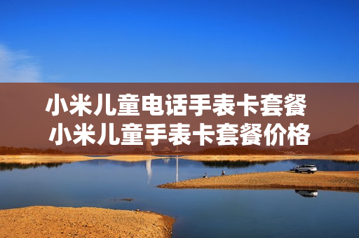 小米儿童电话手表卡套餐 小米儿童手表卡套餐价格