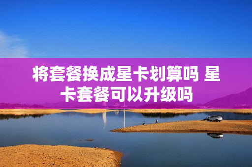 将套餐换成星卡划算吗 星卡套餐可以升级吗