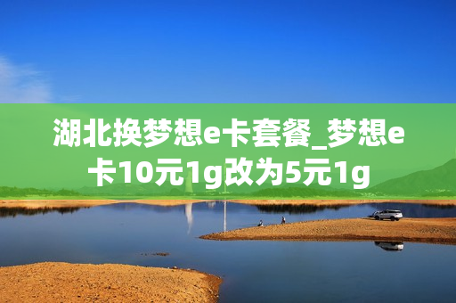 湖北换梦想e卡套餐_梦想e卡10元1g改为5元1g