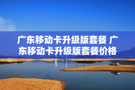 广东移动卡升级版套餐 广东移动卡升级版套餐价格