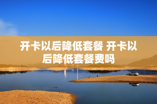 开卡以后降低套餐 开卡以后降低套餐费吗