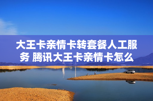 大王卡亲情卡转套餐人工服务 腾讯大王卡亲情卡怎么变成主卡