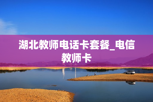 湖北教师电话卡套餐_电信教师卡