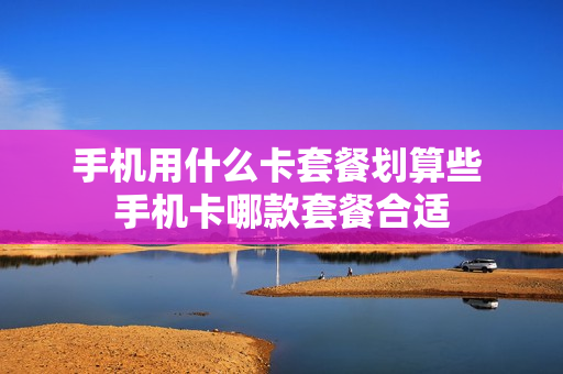 手机用什么卡套餐划算些 手机卡哪款套餐合适