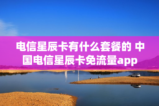 电信星辰卡有什么套餐的 中国电信星辰卡免流量app