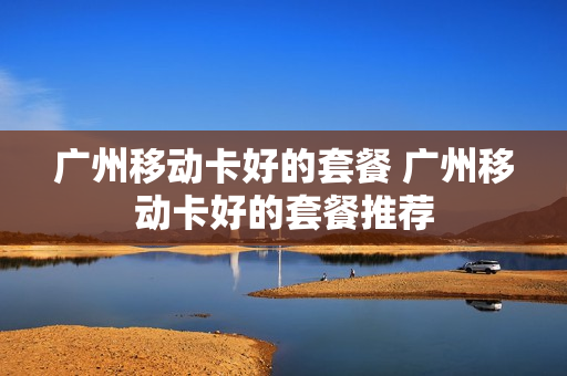 广州移动卡好的套餐 广州移动卡好的套餐推荐