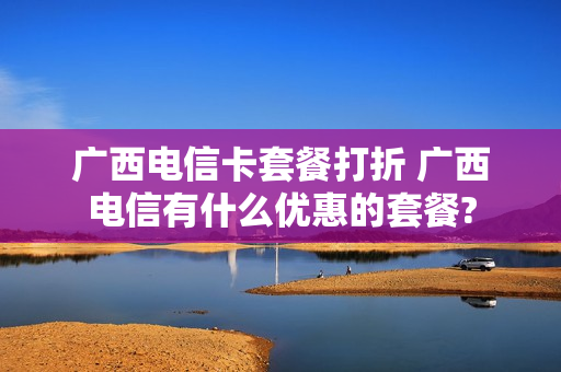 广西电信卡套餐打折 广西电信有什么优惠的套餐?