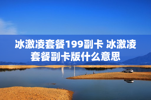 冰激凌套餐199副卡 冰激凌套餐副卡版什么意思