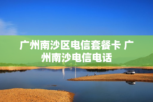 广州南沙区电信套餐卡 广州南沙电信电话