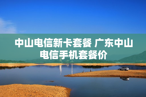 中山电信新卡套餐 广东中山电信手机套餐价