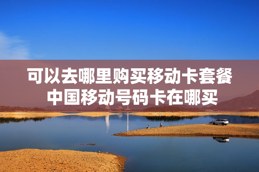 可以去哪里购买移动卡套餐 中国移动号码卡在哪买