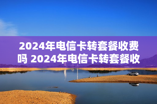 2024年电信卡转套餐收费吗 2024年电信卡转套餐收费吗是真的吗