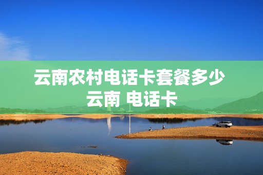 云南农村电话卡套餐多少 云南 电话卡