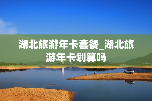 湖北旅游年卡套餐_湖北旅游年卡划算吗