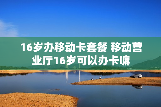 16岁办移动卡套餐 移动营业厅16岁可以办卡嘛