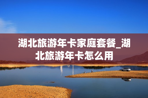 湖北旅游年卡家庭套餐_湖北旅游年卡怎么用