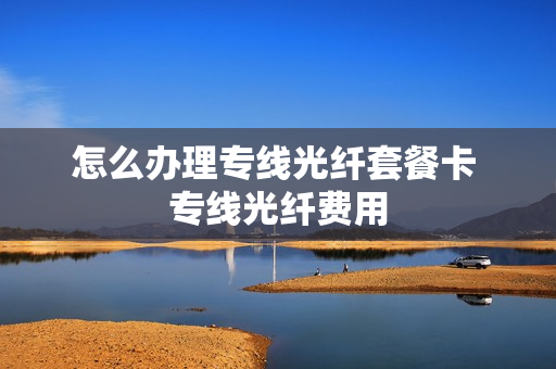 怎么办理专线光纤套餐卡 专线光纤费用
