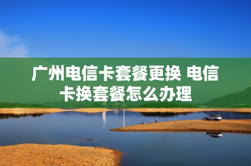 广州电信卡套餐更换 电信卡换套餐怎么办理