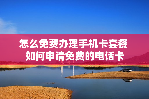 怎么免费办理手机卡套餐 如何申请免费的电话卡