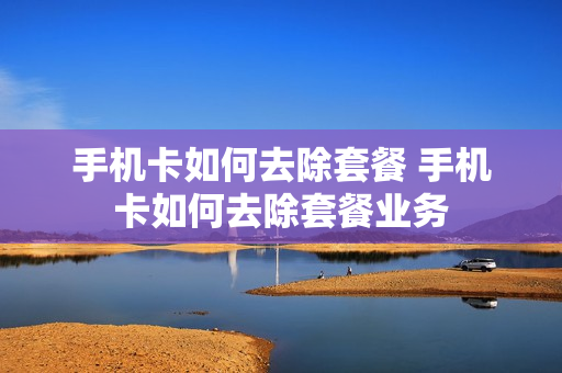 手机卡如何去除套餐 手机卡如何去除套餐业务
