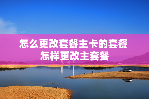 怎么更改套餐主卡的套餐 怎样更改主套餐