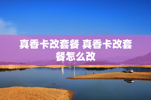 真香卡改套餐 真香卡改套餐怎么改